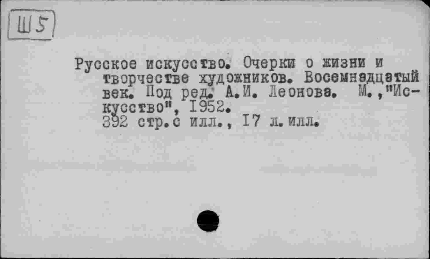 ﻿шУ)
Русское искусство. Очерки о жизни и творчестве художников. Восемнадцатый веіи Под ред. А.И. Леонова. М,/’Искусство", 1952.
392 стр. с илл., 17 л. илл.